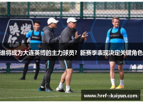 谁将成为大连英博的主力球员?新赛季表现决定关键角色 谁将成为大连英博的主力球员?新赛季表现决定关键角色
