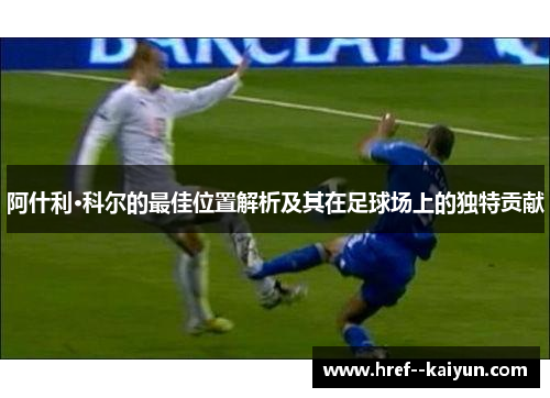 阿什利·科尔的最佳位置解析及其在足球场上的独特贡献 阿什利·科尔的最佳位置解析及其在足球场上的独特贡献