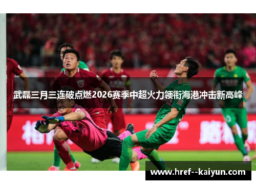 武磊三月三连破点燃2026赛季中超火力领衔海港冲击新高峰