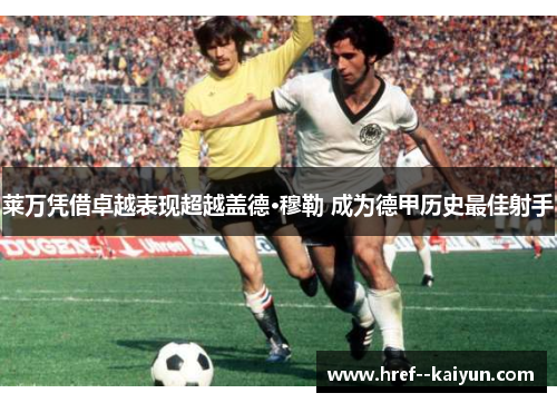 莱万凭借卓越表现超越盖德·穆勒 成为德甲历史最佳射手