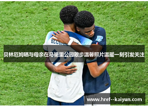 贝林厄姆晒与母亲在马德里公园散步温馨照片温暖一刻引发关注