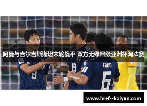 阿曼与吉尔吉斯斯坦末轮战平 双方无缘晋级亚洲杯淘汰赛 阿曼与吉尔吉斯斯坦末轮战平 双方无缘晋级亚洲杯淘汰赛
