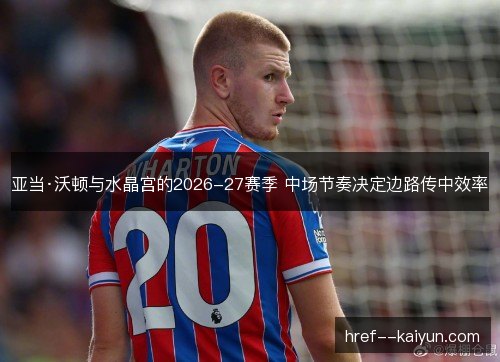 亚当·沃顿与水晶宫的2026-27赛季 中场节奏决定边路传中效率 亚当·沃顿与水晶宫的2026-27赛季 中场节奏决定边路传中效率